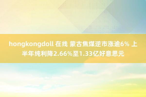 hongkongdoll 在线 蒙古焦煤逆市涨逾6% 上半年纯利降2.66%至1.33亿好意思元