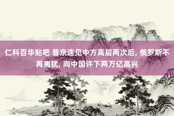 仁科百华贴吧 普京连见中方高层两次后， 俄罗斯不再夷犹， 向中国许下两万亿高兴