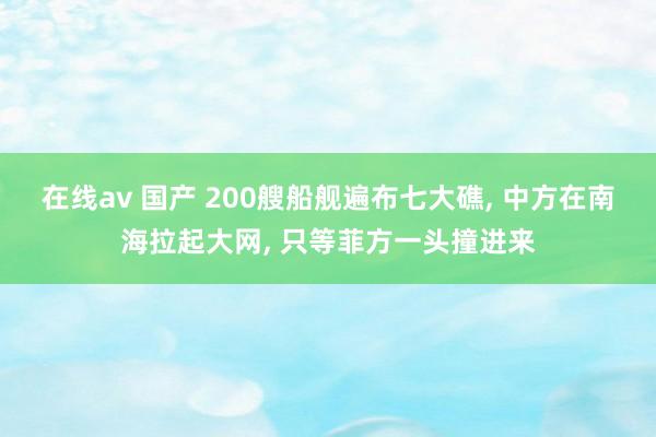 在线av 国产 200艘船舰遍布七大礁, 中方在南海拉起大网, 只等菲方一头撞进来