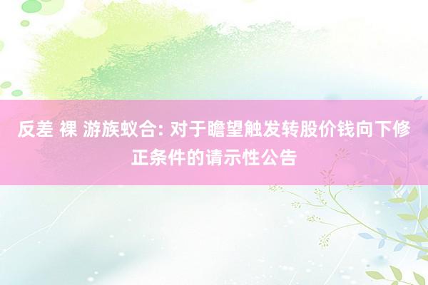 反差 裸 游族蚁合: 对于瞻望触发转股价钱向下修正条件的请示性公告