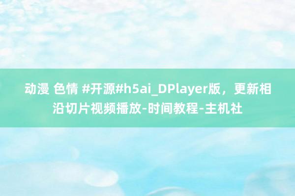 动漫 色情 #开源#h5ai_DPlayer版，更新相沿切片视频播放-时间教程-主机社