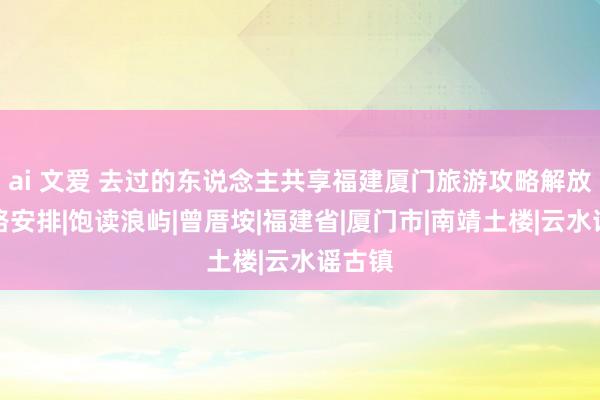 ai 文爱 去过的东说念主共享福建厦门旅游攻略解放行道路安排|饱读浪屿|曾厝垵|福建省|厦门市|南靖土楼|云水谣古镇