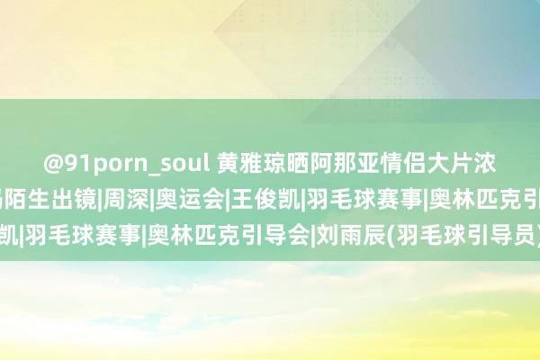 @91porn_soul 黄雅琼晒阿那亚情侣大片浓情蜜意好般配刘雨辰姆妈陌生出镜|周深|奥运会|王俊凯|羽毛球赛事|奥林匹克引导会|刘雨辰(羽毛球引导员)