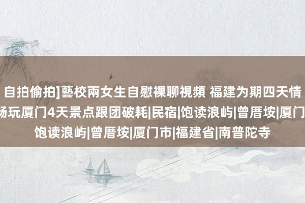 自拍偷拍]藝校兩女生自慰裸聊視頻 福建为期四天情侣跟团导游推选，畅玩厦门4天景点跟团破耗|民宿|饱读浪屿|曾厝垵|厦门市|福建省|南普陀寺