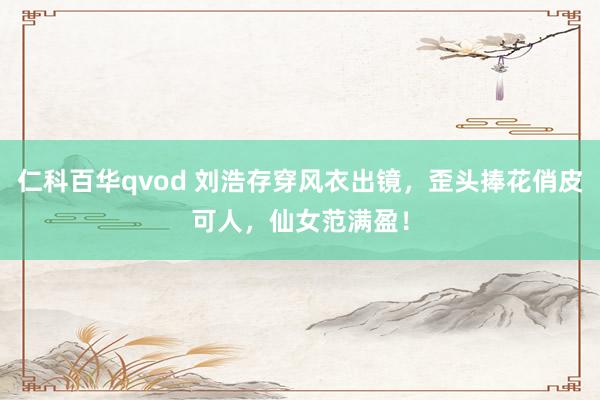 仁科百华qvod 刘浩存穿风衣出镜，歪头捧花俏皮可人，仙女范满盈！