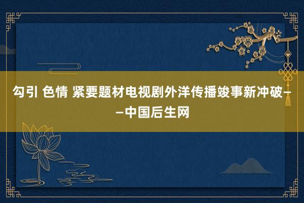 勾引 色情 紧要题材电视剧外洋传播竣事新冲破——中国后生网