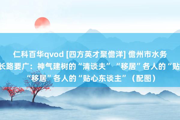 仁科百华qvod [四方英才聚儋洋] 儋州市水务局党构成员、副局长路要广：神气建树的“清谈夫” “移居”各人的“贴心东谈主”（配图）