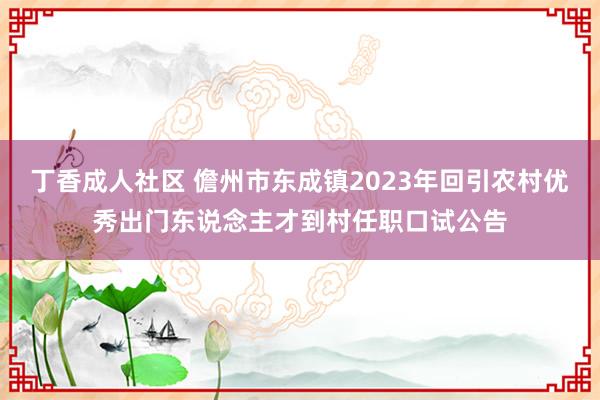 丁香成人社区 儋州市东成镇2023年回引农村优秀出门东说念主才到村任职口试公告