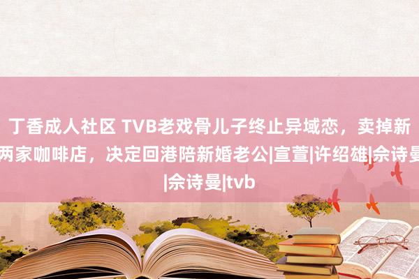 丁香成人社区 TVB老戏骨儿子终止异域恋，卖掉新加坡两家咖啡店，决定回港陪新婚老公|宣萱|许绍雄|佘诗曼|tvb